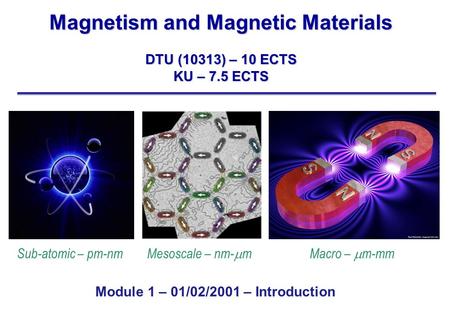 Magnetism and Magnetic Materials DTU (10313) – 10 ECTS KU – 7.5 ECTS Sub-atomic – pm-nm Mesoscale – nm-  m Macro –  m-mm Module 1 – 01/02/2001 – Introduction.