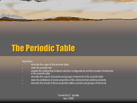 Created by C. Ippolito Nov. 2006 The Periodic Table The Periodic Table Objectives: 1. describe the origin of the periodic table 2. state the periodic.