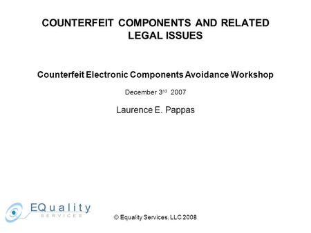 © Equality Services, LLC 2008 COUNTERFEIT COMPONENTS AND RELATED LEGAL ISSUES Counterfeit Electronic Components Avoidance Workshop December 3 rd 2007 Laurence.