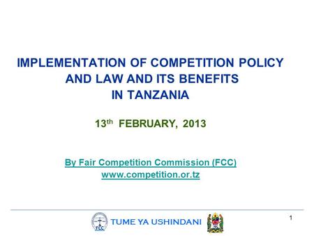 TUME YA USHINDANI 1 IMPLEMENTATION OF COMPETITION POLICY AND LAW AND ITS BENEFITS IN TANZANIA 13 th FEBRUARY, 2013 By Fair Competition Commission (FCC)