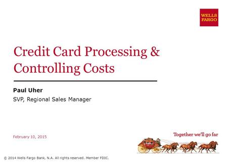 Credit Card Processing & Controlling Costs February 10, 2015 © 2014 Wells Fargo Bank, N.A. All rights reserved. Member FDIC. Paul Uher SVP, Regional Sales.