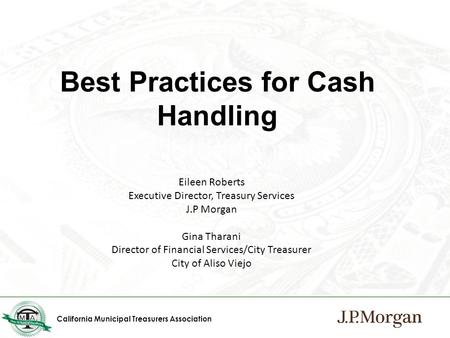 California Municipal Treasurers Association Best Practices for Cash Handling Eileen Roberts Executive Director, Treasury Services J.P Morgan Gina Tharani.