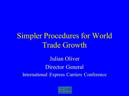 Simpler Procedures for World Trade Growth Julian Oliver Director General International Express Carriers Conference.