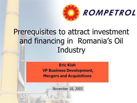 Prerequisites to attract investment and financing in Romania’s Oil Industry Eric Kish VP Business Development, Mergers and Acquisitions November 18, 2003.