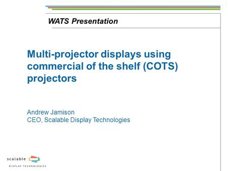 WATS Presentation Multi-projector displays using commercial of the shelf (COTS) projectors Andrew Jamison CEO, Scalable Display Technologies.