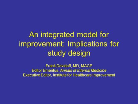 An integrated model for improvement: Implications for study design Frank Davidoff, MD, MACP Editor Emeritus, Annals of Internal Medicine Executive Editor,