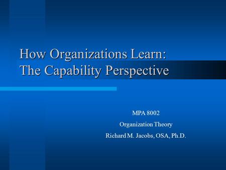 How Organizations Learn: The Capability Perspective MPA 8002 Organization Theory Richard M. Jacobs, OSA, Ph.D.