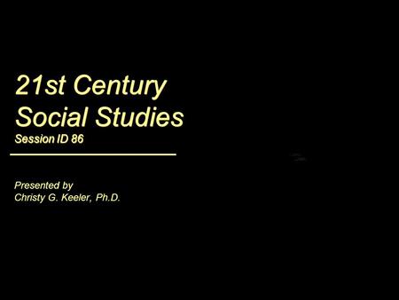 21st Century Social Studies Session ID 86 Presented by Christy G. Keeler, Ph.D.