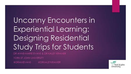 Uncanny Encounters in Experiential Learning: Designing Residential Study Trips for Students DR ANNE-MARIE EVANS & DR KALEY KRAMER YORK ST JOHN UNIVERSITY.