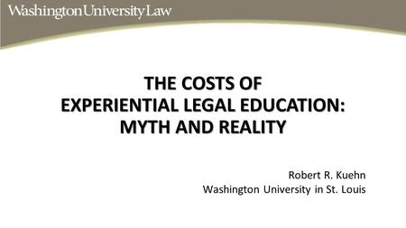 THE COSTS OF EXPERIENTIAL LEGAL EDUCATION: MYTH AND REALITY Robert R. Kuehn Washington University in St. Louis.