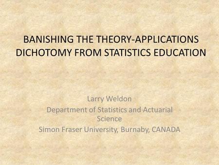 BANISHING THE THEORY-APPLICATIONS DICHOTOMY FROM STATISTICS EDUCATION Larry Weldon Department of Statistics and Actuarial Science Simon Fraser University,