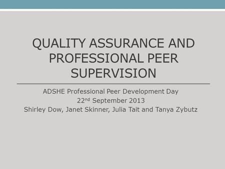 QUALITY ASSURANCE AND PROFESSIONAL PEER SUPERVISION ADSHE Professional Peer Development Day 22 nd September 2013 Shirley Dow, Janet Skinner, Julia Tait.