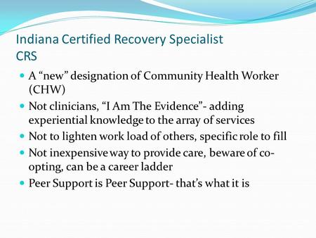 Indiana Certified Recovery Specialist CRS A “new” designation of Community Health Worker (CHW) Not clinicians, “I Am The Evidence”- adding experiential.