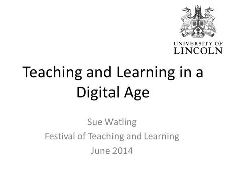 Teaching and Learning in a Digital Age Sue Watling Festival of Teaching and Learning June 2014.