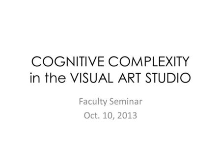 COGNITIVE COMPLEXITY in the VISUAL ART STUDIO Faculty Seminar Oct. 10, 2013.