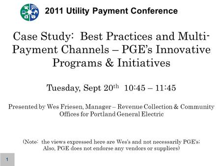 1 2011 Utility Payment Conference Case Study: Best Practices and Multi- Payment Channels – PGE’s Innovative Programs & Initiatives Tuesday, Sept 20 th.