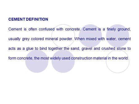 CEMENT DEFINITION Cement is often confused with concrete. Cement is a finely ground, usually grey colored mineral powder. When mixed with water, cement.