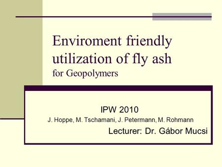 Enviroment friendly utilization of fly ash for Geopolymers IPW 2010 J. Hoppe, M. Tschamani, J. Petermann, M. Rohmann Lecturer: Dr. Gábor Mucsi.