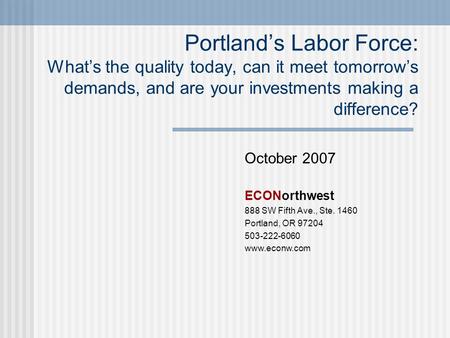 October 2007 ECONorthwest 888 SW Fifth Ave., Ste. 1460 Portland, OR 97204 503-222-6060 www.econw.com Portland’s Labor Force: What’s the quality today,