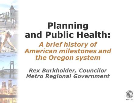 Planning and Public Health: A brief history of American milestones and the Oregon system Rex Burkholder, Councilor Metro Regional Government.