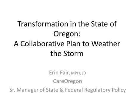 Transformation in the State of Oregon: A Collaborative Plan to Weather the Storm Erin Fair, MPH, JD CareOregon Sr. Manager of State & Federal Regulatory.