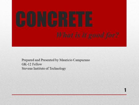 CONCRETE What is it good for? Prepared and Presented by Mauricio Campuzano GK-12 Fellow Stevens Institute of Technology 1.