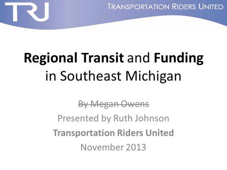 Regional Transit and Funding in Southeast Michigan By Megan Owens Presented by Ruth Johnson Transportation Riders United November 2013.