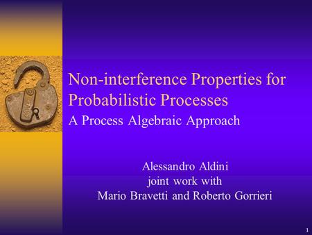 1 Non-interference Properties for Probabilistic Processes A Process Algebraic Approach Alessandro Aldini joint work with Mario Bravetti and Roberto Gorrieri.