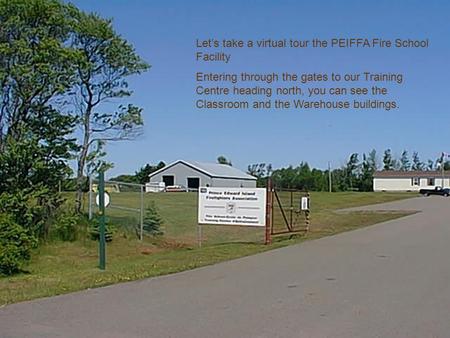 Let’s take a virtual tour the PEIFFA Fire School Facility Entering through the gates to our Training Centre heading north, you can see the Classroom and.