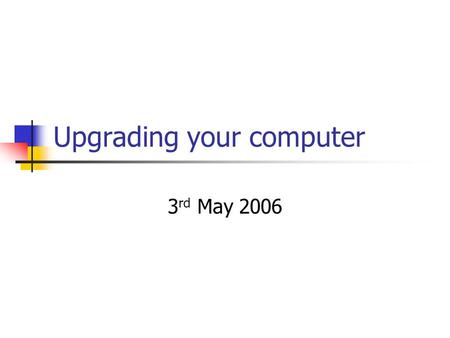 Upgrading your computer 3 rd May 2006. Why upgrade? Current computer will not run some new wanted software or support desired hardware Current computer.