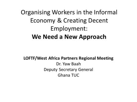 Organising Workers in the Informal Economy & Creating Decent Employment: We Need a New Approach LOFTF/West Africa Partners Regional Meeting Dr. Yaw Baah.