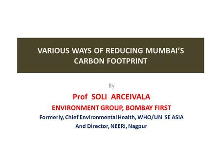 VARIOUS WAYS OF REDUCING MUMBAI’S CARBON FOOTPRINT By Prof SOLI ARCEIVALA ENVIRONMENT GROUP, BOMBAY FIRST Formerly, Chief Environmental Health, WHO/UN.