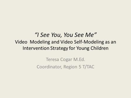 “I See You, You See Me” Video Modeling and Video Self-Modeling as an Intervention Strategy for Young Children Teresa Cogar M.Ed. Coordinator, Region 5.