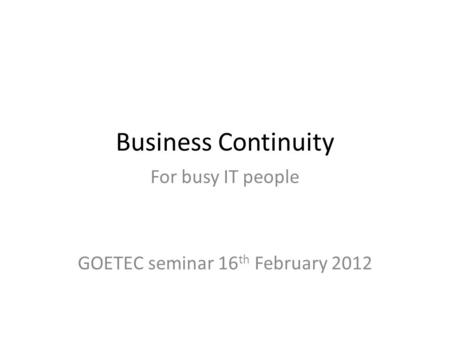 Business Continuity For busy IT people GOETEC seminar 16 th February 2012.