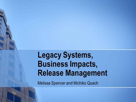 Legacy Systems, Business Impacts, Release Management Melissa Spencer and Michiko Quach.