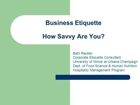 Business Etiquette How Savvy Are You? Beth Reutter Corporate Etiquette Consultant University of Illinois at Urbana-Champaign Dept. of Food Science & Human.