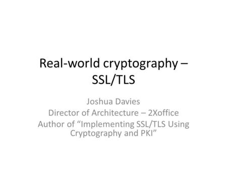 Real-world cryptography – SSL/TLS Joshua Davies Director of Architecture – 2Xoffice Author of “Implementing SSL/TLS Using Cryptography and PKI”