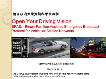 Open Your Driving Vision BPAB: Binary Partition Assisted Emergency Broadcast Protocol for Vehicular Ad Hoc Networks March 11, 2013 國立中央大學資訊工程所 吳曉光 教授 國立政治大學資訊科學系演講.