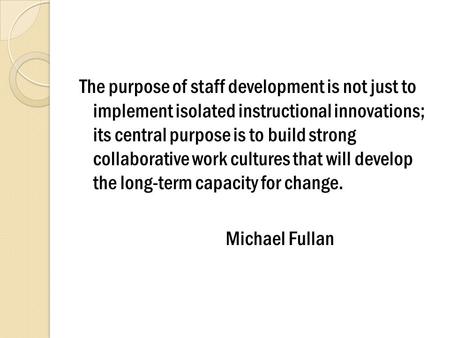 The purpose of staff development is not just to implement isolated instructional innovations; its central purpose is to build strong collaborative work.