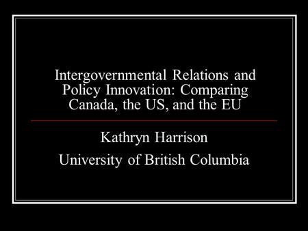 Intergovernmental Relations and Policy Innovation: Comparing Canada, the US, and the EU Kathryn Harrison University of British Columbia.