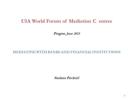 UIA World Forum of Mediation C entres Prague, June 2013 MEDIATING WITH BANKS AND FINANCIAL INSTITUTIONS Stefano Pavletič 1.