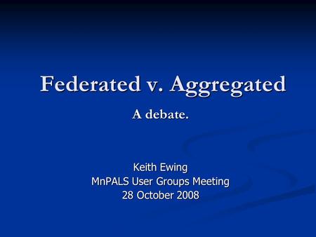 Federated v. Aggregated A debate. Keith Ewing MnPALS User Groups Meeting 28 October 2008.