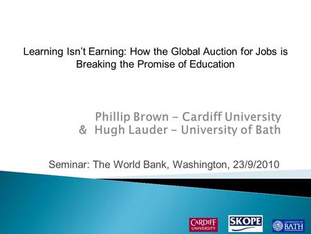 Phillip Brown - Cardiff University & Hugh Lauder - University of Bath Seminar: The World Bank, Washington, 23/9/2010 Learning Isn’t Earning: How the Global.