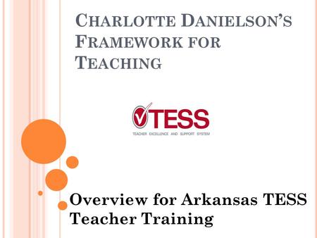 C HARLOTTE D ANIELSON ’ S F RAMEWORK FOR T EACHING Overview for Arkansas TESS Teacher Training.