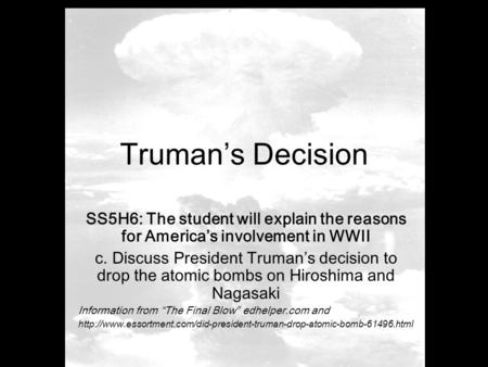 Truman’s Decision SS5H6: The student will explain the reasons for America’s involvement in WWII c. Discuss President Truman’s decision to drop the atomic.