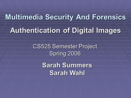 Multimedia Security And Forensics Authentication of Digital Images Sarah Summers Sarah Wahl CS525 Semester Project Spring 2006.