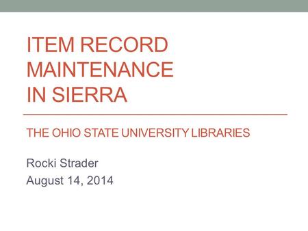 ITEM RECORD MAINTENANCE IN SIERRA THE OHIO STATE UNIVERSITY LIBRARIES Rocki Strader August 14, 2014.