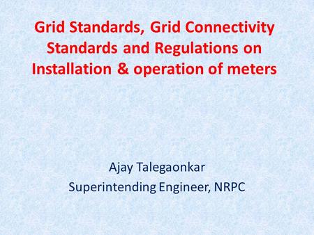 Grid Standards, Grid Connectivity Standards and Regulations on Installation & operation of meters Ajay Talegaonkar Superintending Engineer, NRPC.