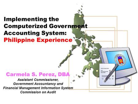 Implementing the Computerized Government Accounting System: Philippine Experience Carmela S. Perez, DBA Assistant Commissioner, Government Accountancy.