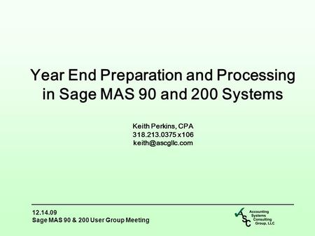 12.14.09 Sage MAS 90 & 200 User Group Meeting Year End Preparation and Processing in Sage MAS 90 and 200 Systems Keith Perkins, CPA 318.213.0375 x106